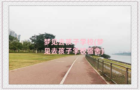 梦见去孩子学校(梦见去孩子学校宿舍)